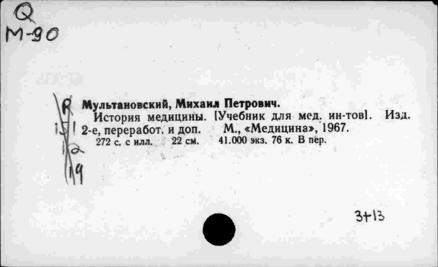 ﻿М-50
Мультановский, Михаил Петрович.
История медицины. (Учебник для мед. ин-тов]. Изд. ' 2-е, переработ. и доп. М., «Медицина», 1967.
272 с. с илл. 22 см. 41.000 экз. 76 к. В пер.
